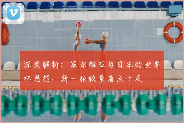 深度解析：塞尔维亚与日本的世界杯恩怨，新一轮较量看点十足