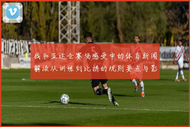 我和亚运会赛场感受中的体育新闻解读从训练到比拼的规则要点与影响